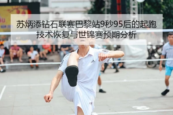 苏炳添钻石联赛巴黎站9秒95后的起跑技术恢复与世锦赛预期分析
