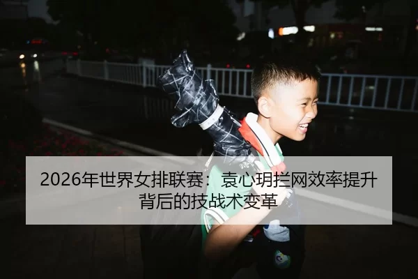 2026年世界女排联赛：袁心玥拦网效率提升背后的技战术变革