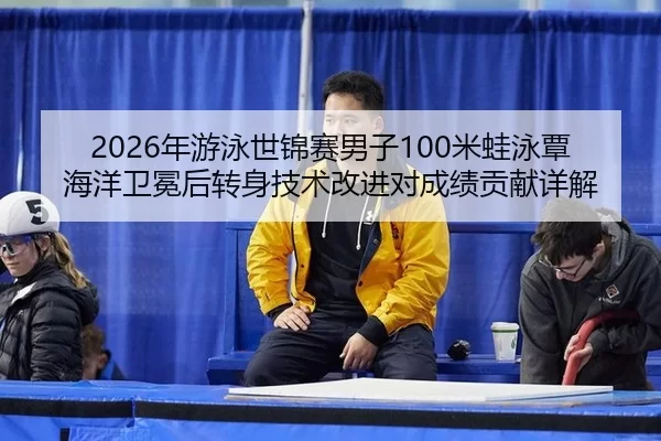 2026年游泳世锦赛男子100米蛙泳覃海洋卫冕后转身技术改进对成绩贡献详解